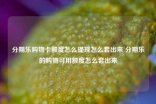 分期乐购物卡额度怎么提现怎么套出来 分期乐的购物可用额度怎么套出来