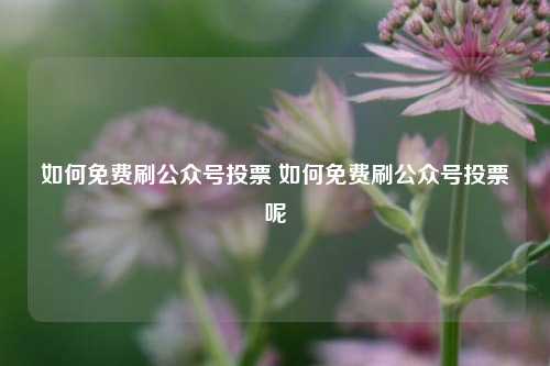 如何免费刷公众号投票 如何免费刷公众号投票呢