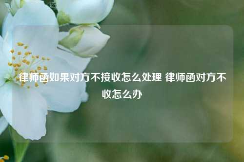 律师函如果对方不接收怎么处理 律师函对方不收怎么办