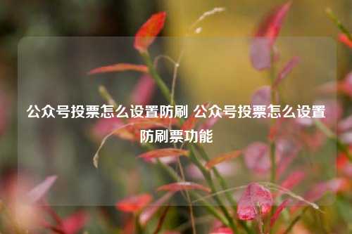 公众号投票怎么设置防刷 公众号投票怎么设置防刷票功能