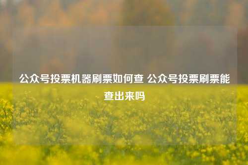 公众号投票机器刷票如何查 公众号投票刷票能查出来吗