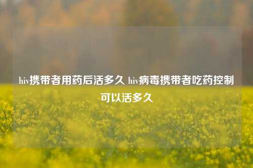 hiv携带者用药后活多久 hiv病毒携带者吃药控制可以活多久