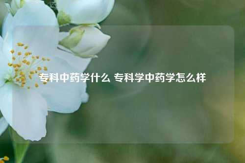 专科中药学什么 专科学中药学怎么样