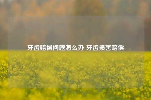 牙齿赔偿问题怎么办 牙齿损害赔偿