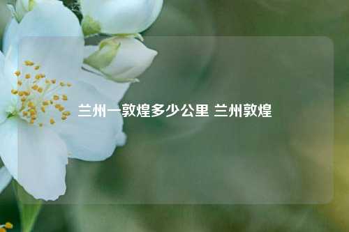 兰州一敦煌多少公里 兰州敦煌