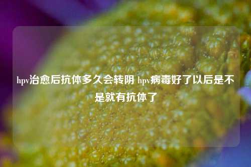 hpv治愈后抗体多久会转阴 hpv病毒好了以后是不是就有抗体了