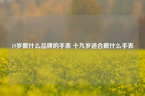 19岁戴什么品牌的手表 十九岁适合戴什么手表