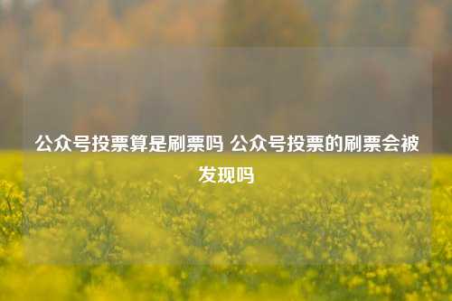 公众号投票算是刷票吗 公众号投票的刷票会被发现吗