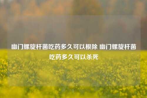 幽门螺旋杆菌吃药多久可以根除 幽门螺旋杆菌吃药多久可以杀死