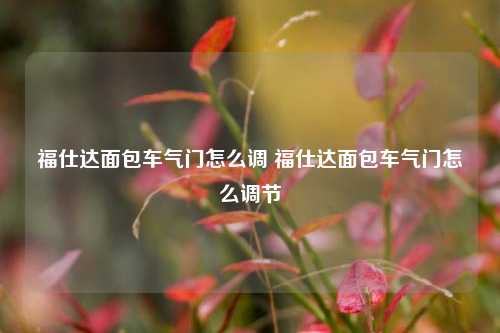 福仕达面包车气门怎么调 福仕达面包车气门怎么调节