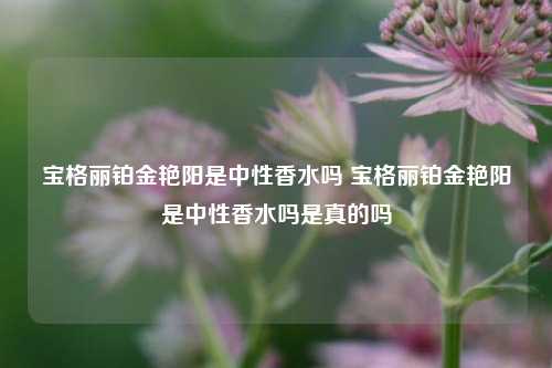 宝格丽铂金艳阳是中性香水吗 宝格丽铂金艳阳是中性香水吗是真的吗