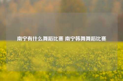 南宁有什么舞蹈比赛 南宁韩舞舞蹈比赛