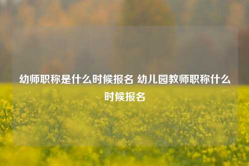 幼师职称是什么时候报名 幼儿园教师职称什么时候报名