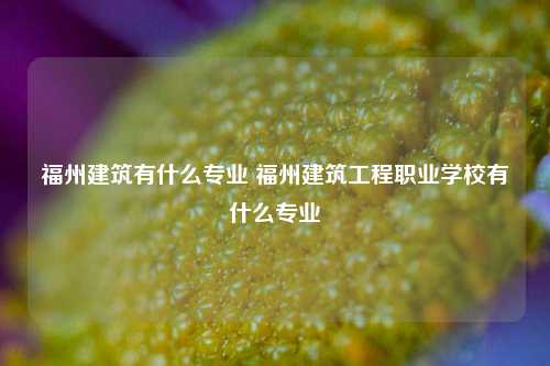 福州建筑有什么专业 福州建筑工程职业学校有什么专业