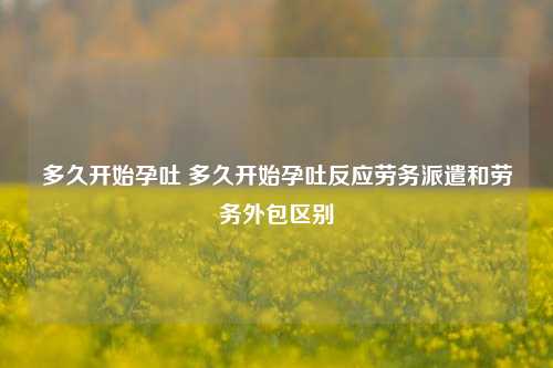 多久开始孕吐 多久开始孕吐反应劳务派遣和劳务外包区别