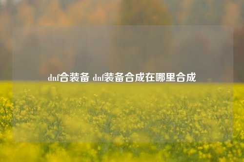 dnf合装备 dnf装备合成在哪里合成