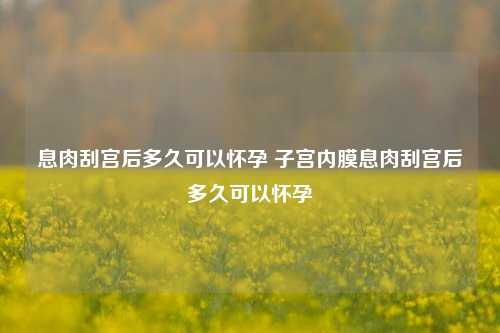 息肉刮宫后多久可以怀孕 子宫内膜息肉刮宫后多久可以怀孕