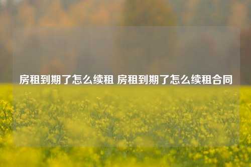 房租到期了怎么续租 房租到期了怎么续租合同