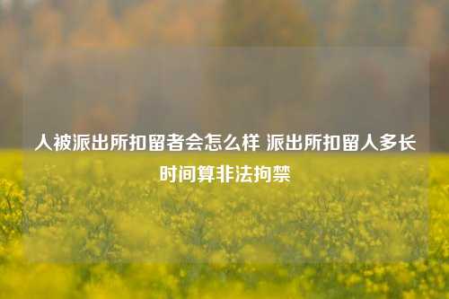 人被派出所扣留者会怎么样 派出所扣留人多长时间算非法拘禁