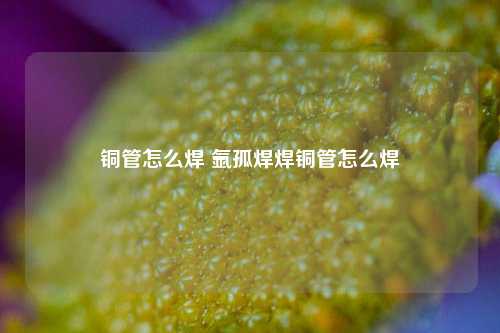 铜管怎么焊 氩孤焊焊铜管怎么焊