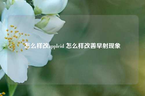 怎么样改appleid 怎么样改善早射现象