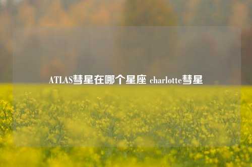 ATLAS彗星在哪个星座 charlotte彗星