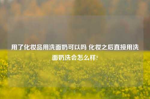 用了化妆品用洗面奶可以吗 化妆之后直接用洗面奶洗会怎么样?