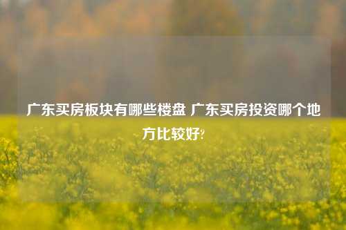 广东买房板块有哪些楼盘 广东买房投资哪个地方比较好?