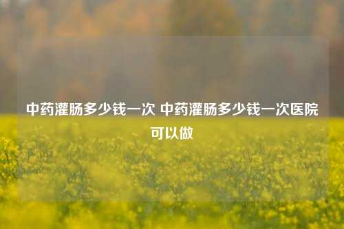 中药灌肠多少钱一次 中药灌肠多少钱一次医院可以做