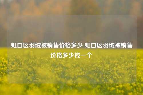 虹口区羽绒被销售价格多少 虹口区羽绒被销售价格多少钱一个