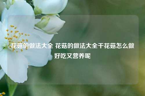 花菇的做法大全 花菇的做法大全干花菇怎么做好吃又营养呢