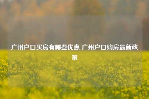 广州户口买房有哪些优惠 广州户口购房最新政策