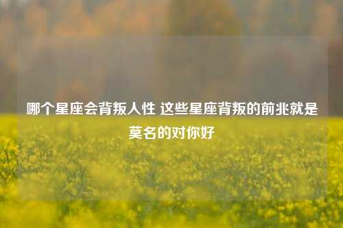 哪个星座会背叛人性 这些星座背叛的前兆就是莫名的对你好