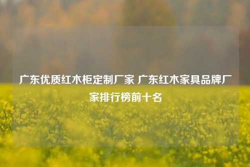 广东优质红木柜定制厂家 广东红木家具品牌厂家排行榜前十名