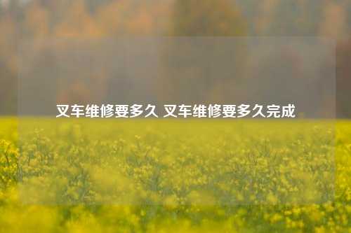 叉车维修要多久 叉车维修要多久完成