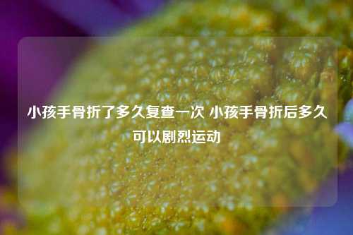 小孩手骨折了多久复查一次 小孩手骨折后多久可以剧烈运动